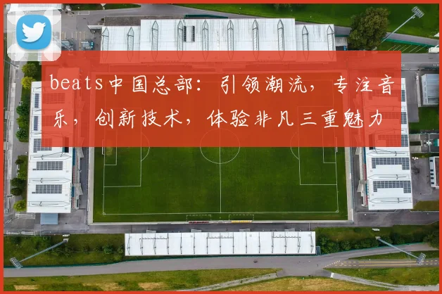 beats中国总部：引领潮流，专注音乐，创新技术，体验非凡三重魅力