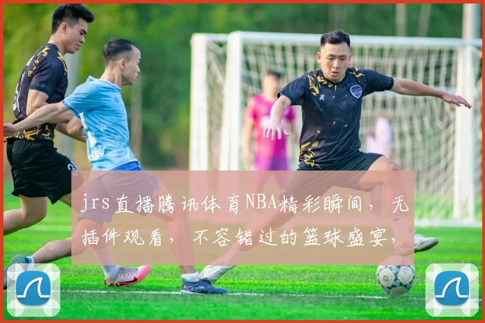 jrs直播腾讯体育NBA精彩瞬间，无插件观看，不容错过的篮球盛宴，三巨头对决，激情四溢