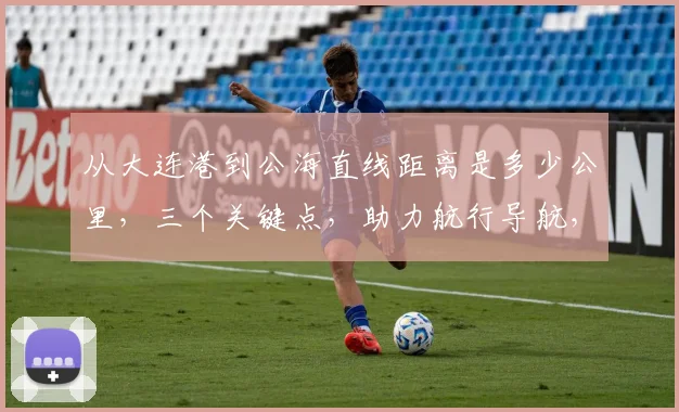 从大连港到公海直线距离是多少公里，三个关键点，助力航行导航，探索海洋之旅