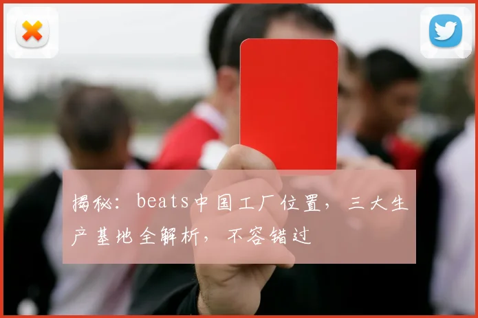 揭秘：beats中国工厂位置，三大生产基地全解析，不容错过