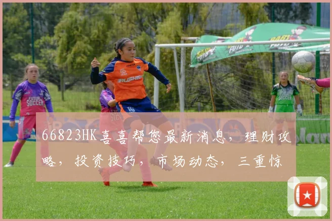 66823HK喜喜帮您最新消息，理财攻略，投资技巧，市场动态，三重惊喜，不容错过