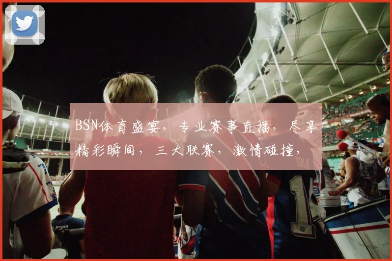 BSN体育盛宴，专业赛事直播，尽享精彩瞬间，三大联赛，激情碰撞，不容错过