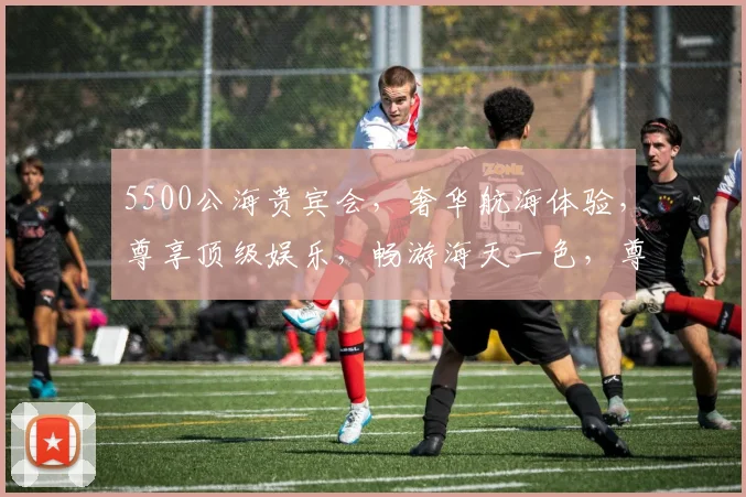 5500公海贵宾会，奢华航海体验，尊享顶级娱乐，畅游海天一色，尊贵之旅，必选之选，一网打尽。